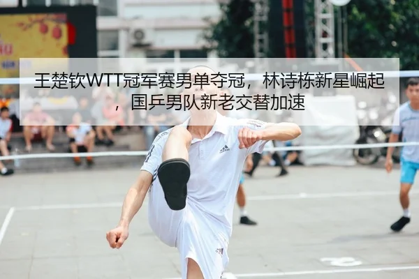 王楚钦WTT冠军赛男单夺冠，林诗栋新星崛起，国乒男队新老交替加速