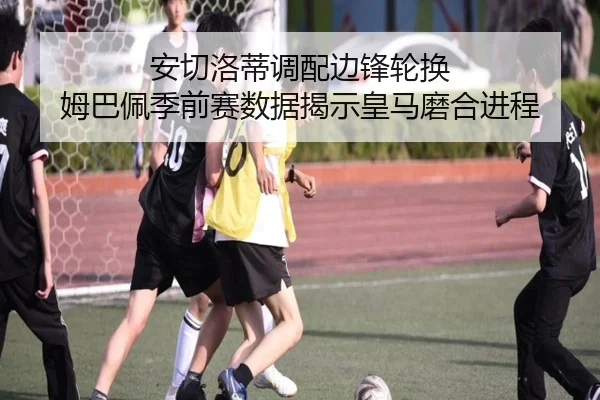 安切洛蒂调配边锋轮换 姆巴佩季前赛数据揭示皇马磨合进程